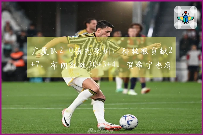 广厦队2-0领先深圳，孙铭徽贡献2+7，布朗狂砍30+3+4，贺希宁也有18+4+5的表现