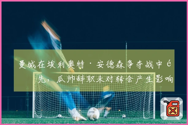 曼城在埃利奥特·安德森争夺战中领先,瓜帅辞职未对转会产生影响